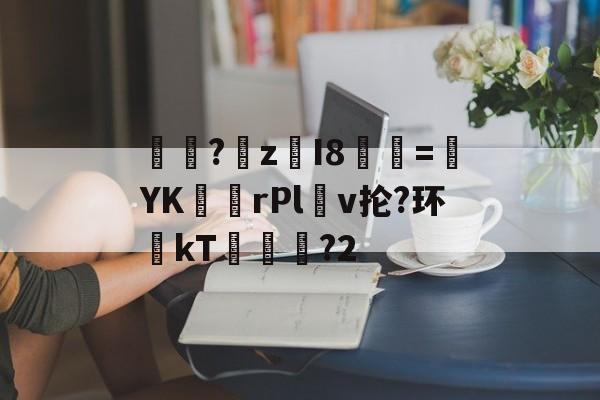 关于汦?梼z栚I8話=YKrPl煆v抡?环醗kT濢勅旳?2的信息-竞博娱乐